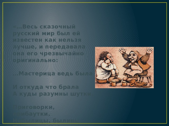«…Весь сказочный русский мир был ей известен как нельзя лучше, и передавала она его чрезвычайно оригинально:     …Мастерица ведь была  И откуда что брала  А куды разумны шутки,  Приговорки, прибаутки,  Небылицы, былины  Православной старины!...»   