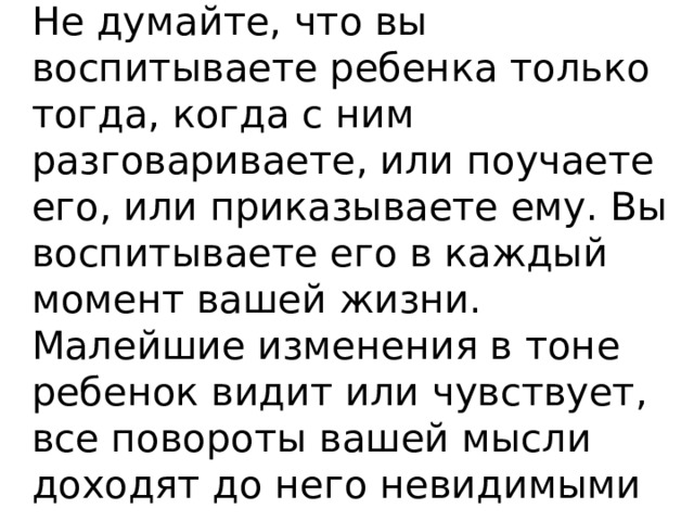 Не думайте, что вы воспитываете ребенка только тогда, когда с ним разговариваете, или поучаете его, или приказываете ему. Вы воспитываете его в каждый момент вашей жизни. Малейшие изменения в тоне ребенок видит или чувствует, все повороты вашей мысли доходят до него невидимыми путями, вы их не замечаете.       Макаренко А. С. 
