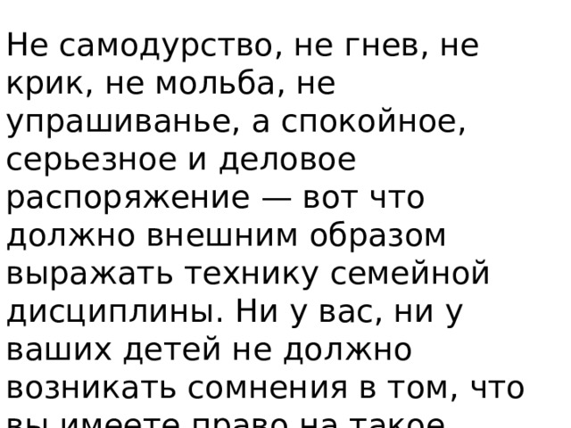 Не самодурство, не гнев, не крик, не мольба, не упрашиванье, а спокойное, серьезное и деловое распоряжение — вот что должно внешним образом выражать технику семейной дисциплины. Ни у вас, ни у ваших детей не должно возникать сомнения в том, что вы имеете право на такое распоряжение, как один из старших уполномоченных членов коллектива .      Макаренко А.С. 