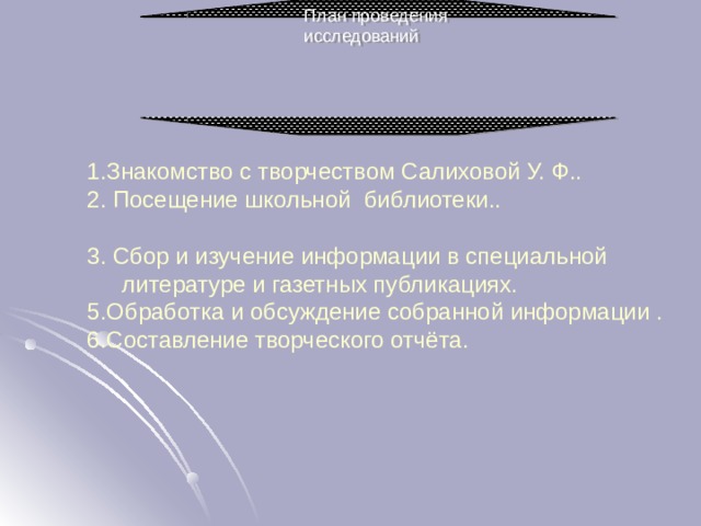 План проведения исследований 1.Знакомство с творчеством Салиховой У. Ф.. 2. Посещение школьной библиотеки.. 3. Сбор и изучение информации в специальной литературе и газетных публикациях. 5.Обработка и обсуждение собранной информации . 6.Составление творческого отчёта. 