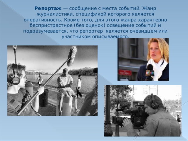 Репортаж  — сообщение с места событий. Жанр журналистики, спецификой которого является оперативность. Кроме того, для этого жанра характерно беспристрастное (без оценок) освещение событий и подразумевается, что репортер является очевидцем или участником описываемого. 