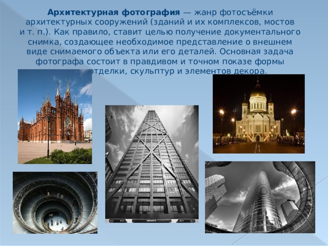 Архитектурная фотография  — жанр фотосъёмки архитектурных сооружений (зданий и их комплексов, мостов и т. п.). Как правило, ставит целью получение документального снимка, создающее необходимое представление о внешнем виде снимаемого объекта или его деталей. Основная задача фотографа состоит в правдивом и точном показе формы здания, отделки, скульптур и элементов декора. 