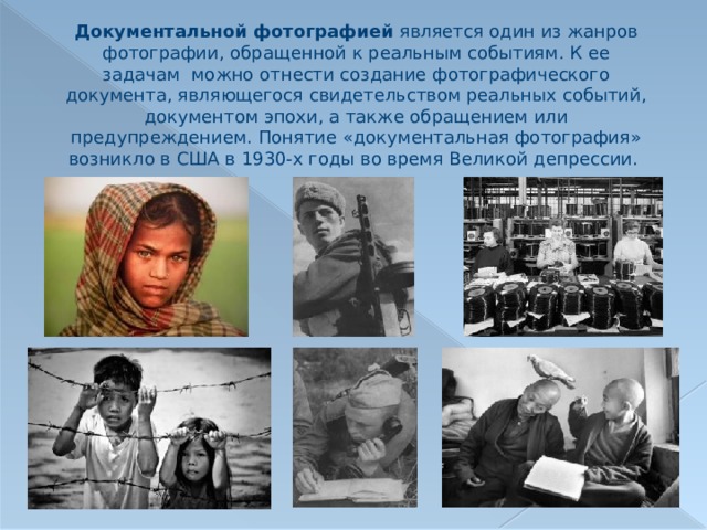 Документальной фотографией является один из жанров фотографии, обращенной к реальным событиям. К ее задачам можно отнести создание фотографического документа, являющегося свидетельством реальных событий, документом эпохи, а также обращением или предупреждением. Понятие «документальная фотография» возникло в США в 1930-х годы во время Великой депрессии. 