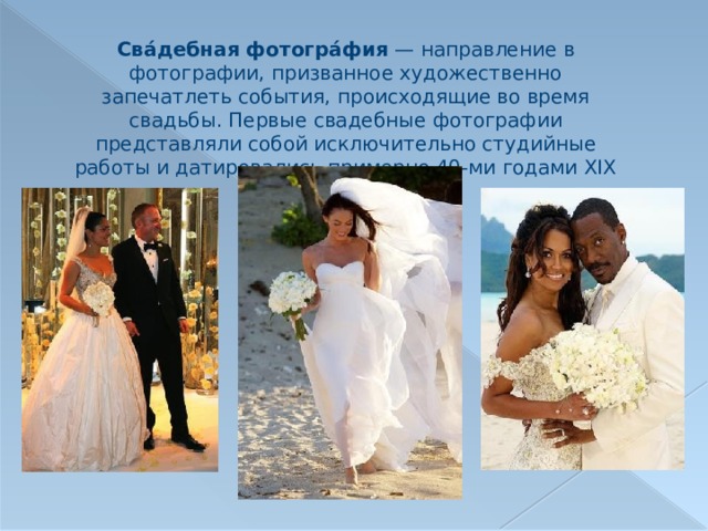 Сва́дебная фотогра́фия  — направление в фотографии, призванное художественно запечатлеть события, происходящие во время свадьбы. Первые свадебные фотографии представляли собой исключительно студийные работы и датировались примерно 40-ми годами XIX века. 