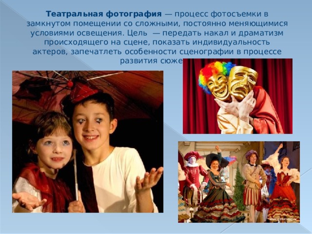 Театральная фотография  — процесс фотосъемки в замкнутом помещении со сложными, постоянно меняющимися условиями освещения. Цель  — передать накал и драматизм происходящего на сцене, показать индивидуальность актеров, запечатлеть особенности сценографии в процессе развития сюжета. 
