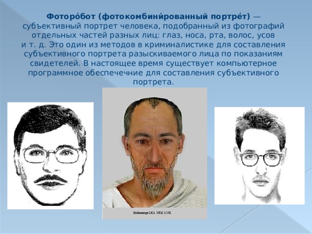 Фоторо́бот (фотокомбини́рованный портре́т)  — субъективный портрет человека, подобранный из фотографий отдельных частей разных лиц: глаз, носа, рта, волос, усов и т. д. Это один из методов в криминалистике для составления субъективного портрета разыскиваемого лица по показаниям свидетелей. В настоящее время существует компьютерное программное обеспечечние для составления субъективного портрета. 