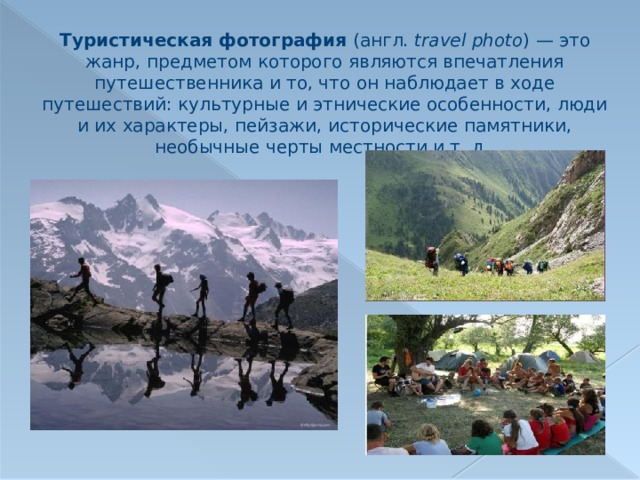 Туристическая фотография (англ. travel photo ) — это жанр, предметом которого являются впечатления путешественника и то, что он наблюдает в ходе путешествий: культурные и этнические особенности, люди и их характеры, пейзажи, исторические памятники, необычные черты местности и т. д. 