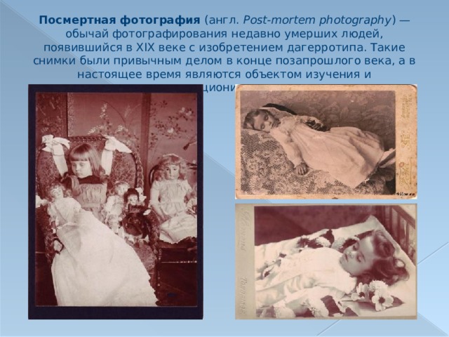 Посмертная фотография (англ.  Post-mortem photography ) — обычай фотографирования недавно умерших людей, появившийся в XIX веке с изобретением дагерротипа. Такие снимки были привычным делом в конце позапрошлого века, а в настоящее время являются объектом изучения и коллекционирования. 