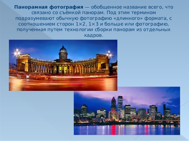 Панорамная фотография  — обобщенное название всего, что связано со съёмкой панорам. Под этим термином подразумевают обычную фотографию «длинного» формата, с соотношением сторон 1×2, 1×3 и больше или фотографию, полученная путем технологии сборки панорам из отдельных кадров. 