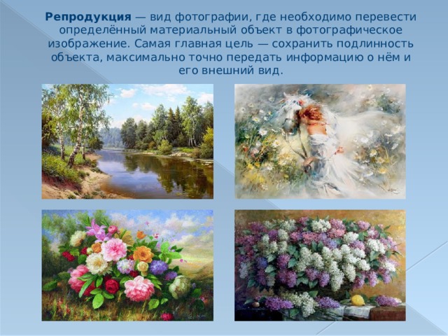 Репродукция  — вид фотографии, где необходимо перевести определённый материальный объект в фотографическое изображение. Самая главная цель — сохранить подлинность объекта, максимально точно передать информацию о нём и его внешний вид. 