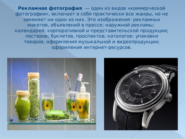 Рекламная фотография  — один из видов «коммерческой фотографии», включает в себя практически все жанры, но не заменяет ни один из них. Это изображения: рекламных макетов, объявлений в прессе; наружной рекламы; календарей; корпоративной и представительской продукции; постеров; буклетов, проспектов; каталогов; упаковки товаров; оформления музыкальной и видеопродукции; оформления интернет-ресурсов. 