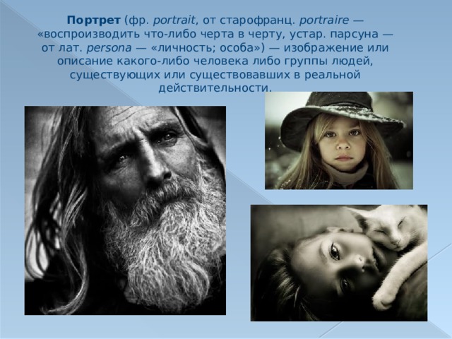 Портрет (фр.  portrait , от старофранц. portraire  — «воспроизводить что-либо черта в черту, устар. парсуна — от лат.  persona  — «личность; особа») — изображение или описание какого-либо человека либо группы людей, существующих или существовавших в реальной действительности. 