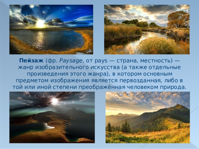Пейзаж (фр.  Paysage , от pays — страна, местность) — жанр изобразительного искусства (а также отдельные произведения этого жанра), в котором основным предметом изображения является первозданная, либо в той или иной степени преображённая человеком природа. 