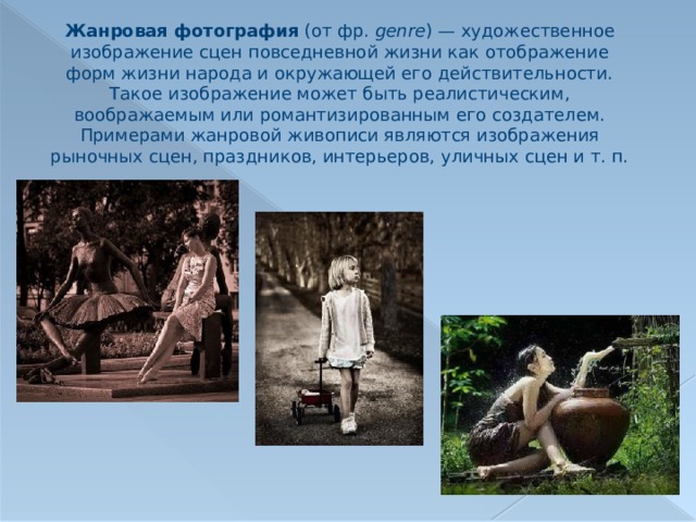 Жанровая фотография (от фр.  genre ) — художественное изображение сцен повседневной жизни как отображение форм жизни народа и окружающей его действительности. Такое изображение может быть реалистическим, воображаемым или романтизированным его создателем. Примерами жанровой живописи являются изображения рыночных сцен, праздников, интерьеров, уличных сцен и т. п. 