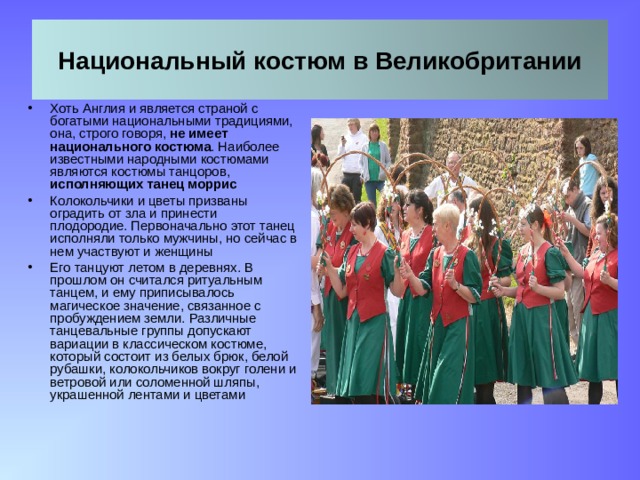Национальный костюм в Великобритании Хоть Англия и является страной с богатыми национальными традициями, она, строго говоря, не имеет национального костюма . Наиболее известными народными костюмами являются костюмы танцоров, исполняющих танец моррис Колокольчики и цветы призваны оградить от зла и принести плодородие. Первоначально этот танец исполняли только мужчины, но сейчас в нем участвуют и женщины Его танцуют летом в деревнях. В прошлом он считался ритуальным танцем, и ему приписывалось магическое значение, связанное с пробуждением земли. Различные танцевальные группы допускают вариации в классическом костюме, который состоит из белых брюк, белой рубашки, колокольчиков вокруг голени и ветровой или соломенной шляпы, украшенной лентами и цветами 11 