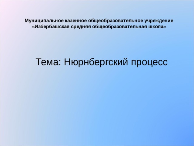  Муниципальное казенное общеобразовательное учреждение  «Избербашская средняя общеобразовательная школа»   Тема: Нюрнбергский процесс 
