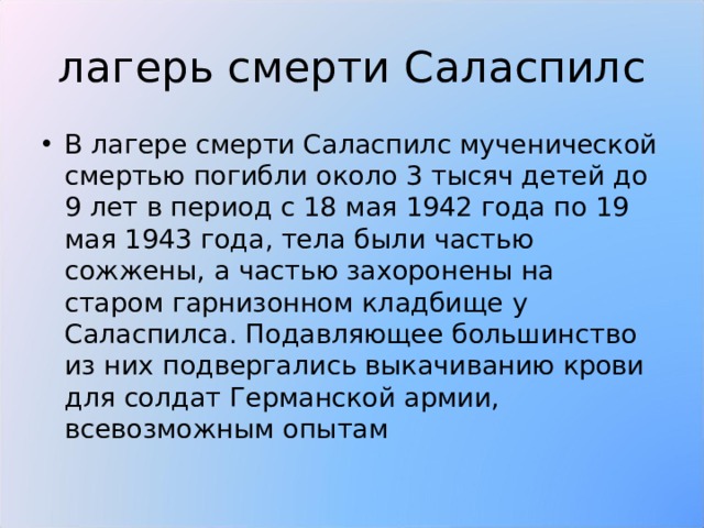 лагерь смерти Саласпилс В лагере смерти Саласпилс мученической смертью погибли около 3 тысяч детей до 9 лет в период с 18 мая 1942 года по 19 мая 1943 года, тела были частью сожжены, а частью захоронены на старом гарнизонном кладбище у Саласпилса. Подавляющее большинство из них подвергались выкачиванию крови для солдат Германской армии, всевозможным опытам 