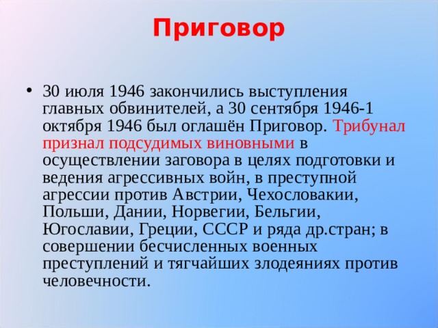 Приговор   30 июля 1946 закончились выступления главных обвинителей, а 30 сентября 1946-1 октября 1946 был оглашён Приговор. Трибунал признал подсудимых виновными в осуществлении заговора в целях подготовки и ведения агрессивных войн, в преступной агрессии против Австрии, Чехословакии, Польши, Дании, Норвегии, Бельгии, Югославии, Греции, СССР и ряда др.стран; в совершении бесчисленных военных преступлений и тягчайших злодеяниях против человечности.   