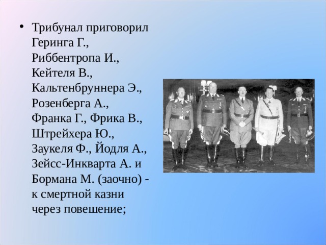 Трибунал приговорил Геринга Г., Риббентропа И., Кейтеля В., Кальтенбруннера Э., Розенберга А., Франка Г., Фрика В., Штрейхера Ю., Заукеля Ф., Йодля А., Зейсс-Инкварта А. и Бормана М. (заочно) - к смертной казни через повешение;  
