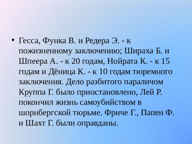 Гесса, Функа В. и Редера Э. - к пожизненному заключению; Шираха Б. и Шпеера А. - к 20 годам, Нойрата К. - к 15 годам и Дёница К. - к 10 годам тюремного заключения. Дело разбитого параличом Круппа Г. было приостановлено, Лей Р. покончил жизнь самоубийством в шорнбергской тюрьме. Фриче Г., Папен Ф. и Шахт Г. были оправданы.  