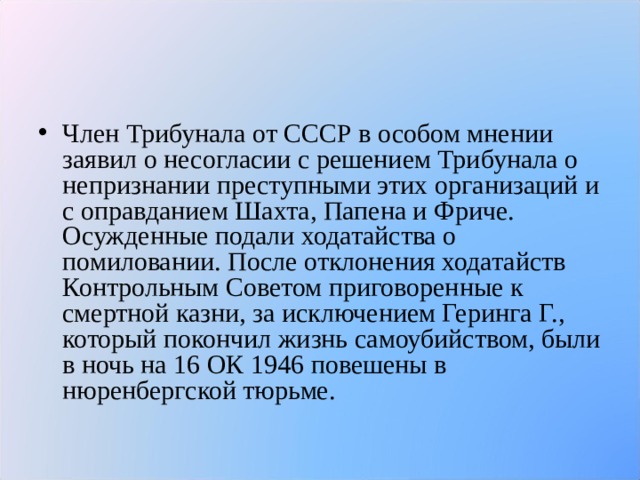 Член Трибунала от СССР в особом мнении заявил о несогласии с решением Трибунала о непризнании преступными этих организаций и с оправданием Шахта, Папена и Фриче. Осужденные подали ходатайства о помиловании. После отклонения ходатайств Контрольным Советом приговоренные к смертной казни, за исключением Геринга Г., который покончил жизнь самоубийством, были в ночь на 16 ОК 1946 повешены в нюренбергской тюрьме.  