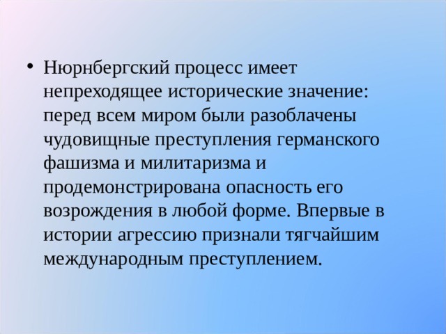 Нюрнбергский процесс имеет непреходящее исторические значение: перед всем миром были разоблачены чудовищные преступления германского фашизма и милитаризма и продемонстрирована опасность его возрождения в любой форме. Впервые в истории агрессию признали тягчайшим международным преступлением.  