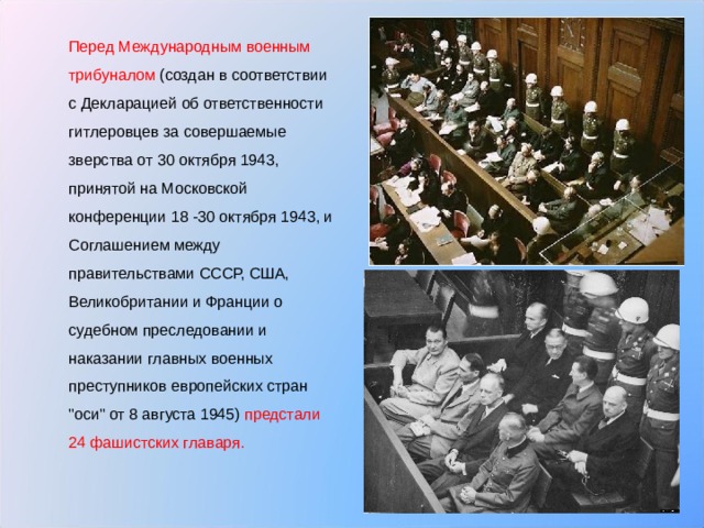  Перед Международным военным трибуналом (создан в соответствии с Декларацией об ответственности гитлеровцев за совершаемые зверства от 30 октября 1943, принятой на Московской конференции 18 -30 октября 1943, и Соглашением между правительствами СССР, США, Великобритании и Франции о судебном преследовании и наказании главных военных преступников европейских стран 