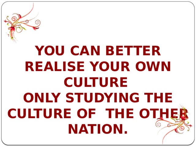 YOU CAN BETTER REALISE YOUR OWN CULTURE ONLY STUDYING THE CULTURE OF THE OTHER NATION. 