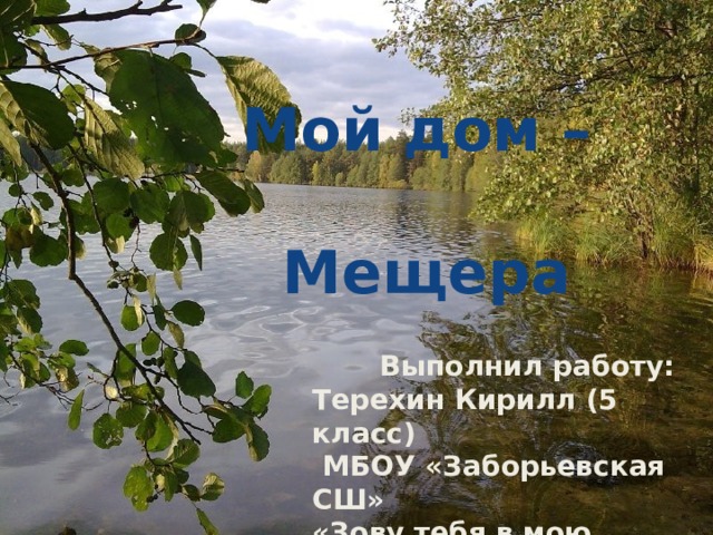 Мой дом –  Мещера    Выполнил работу: Терехин Кирилл (5 класс)  МБОУ «Заборьевская СШ» «Зову тебя в мою Мещеру» - презентация. Руководитель проекта: Боронина Ирина Ивановна.   