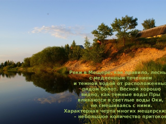 Реки в Мещере, как правило, лесные,  с медленным течением и темной водой от расположенных  рядом болот. Весной хорошо  видно, как темные воды Пры вливаются в светлые воды Оки,  не смешиваясь с ними.  Характерная черта многих мещерских рек – небольшое количество притоков. 