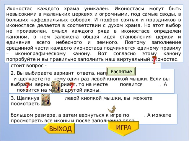 Иконостас каждого храма уникален. Иконостасы могут быть невысокими в маленьких церквях и огромными, под самые своды, в больших кафедральных соборах. И подбор святых и праздников в иконостасе делается в соответствии с духом храма. Но этот выбор не произволен, смысл каждого ряда в иконостасе определен каноном, в нем заложена общая идея становления церкви и единения всего небесного и земного. Поэтому заполнение срединной части каждого иконостаса подчиняется единому правилу – иконографическому канону. Вот согласно этому канону попробуйте и вы правильно заполнить наш виртуальный иконостас. 1. На место, куда вы должны будете поместить икону, стоит вопрос - 2. Вы выбираете вариант ответа, например - и щелкаете по нему один раз левой кнопкой мышки. Если вы выбрали верный вариант, то на месте появится . А появится на месте другой иконы. 3. Щелкнув по левой кнопкой мышки, вы можете посмотреть ее в большом размере, а затем вернуться к игре по . А можете просмотреть все иконы и после заполнения ряда. 