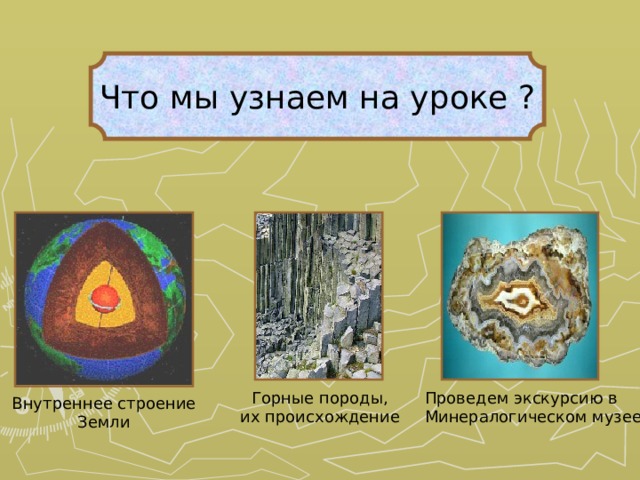 Что мы узнаем на уроке ? Горные породы, их происхождение Проведем экскурсию в Минералогическом музее Внутреннее строение Земли 