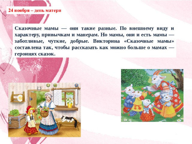 Сказочные мамы — они такие разные. По внешнему виду и характеру, привычкам и манерам. Но мамы, они и есть мамы — заботливые, чуткие, добрые. Викторина «Сказочные мамы» составлена так, чтобы рассказать как можно больше о мамах — героинях сказок. 