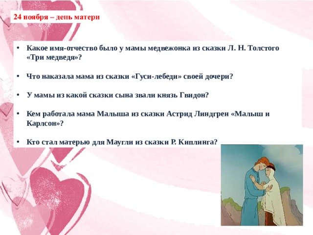 Какое имя-отчество было у мамы медвежонка из сказки Л. Н. Толстого «Три медведя»?  Что наказала мама из сказки «Гуси-лебеди» своей дочери?  У мамы из какой сказки сына звали князь Гвидон?  Кем работала мама Малыша из сказки Астрид Линдгрен «Малыш и Карлсон»?  Кто стал матерью для Маугли из сказки Р. Киплинга? 