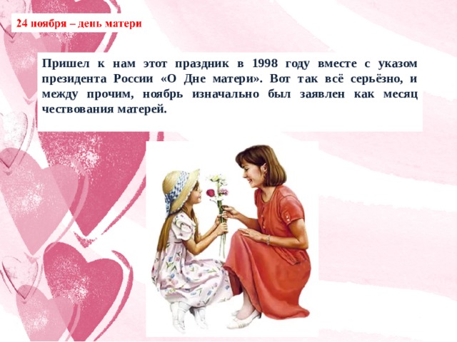 Пришел к нам этот праздник в 1998 году вместе с указом президента России «О Дне матери». Вот так всё серьёзно, и между прочим, ноябрь изначально был заявлен как месяц чествования матерей. 