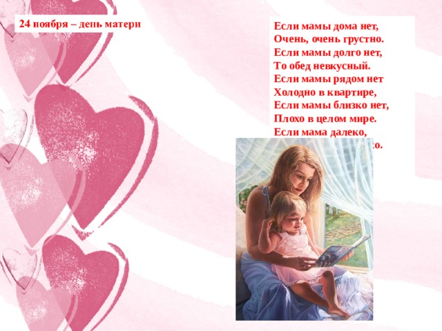 Если мамы дома нет, Очень, очень грустно. Если мамы долго нет, То обед невкусный. Если мамы рядом нет Холодно в квартире, Если мамы близко нет, Плохо в целом мире. Если мама далеко, Очень детям нелегко. Я скажу вам прямо: – Берегите маму! (Е. Раннева) 