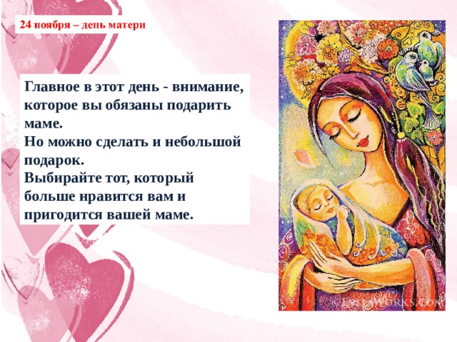 Главное в этот день - внимание, которое вы обязаны подарить маме. Но можно сделать и небольшой подарок. Выбирайте тот, который больше нравится вам и пригодится вашей маме. 