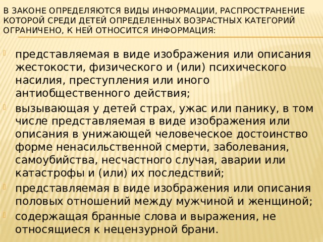 В Законе определяются виды информации, распространение которой среди детей определенных возрастных категорий ограничено, к ней относится информация:   представляемая в виде изображения или описания жестокости, физического и (или) психического насилия, преступления или иного антиобщественного действия; вызывающая у детей страх, ужас или панику, в том числе представляемая в виде изображения или описания в унижающей человеческое достоинство форме ненасильственной смерти, заболевания, самоубийства, несчастного случая, аварии или катастрофы и (или) их последствий; представляемая в виде изображения или описания половых отношений между мужчиной и женщиной; содержащая бранные слова и выражения, не относящиеся к нецензурной брани. 