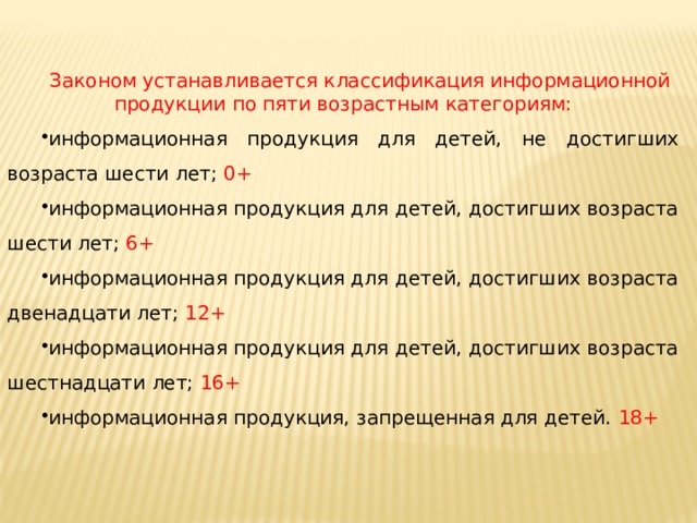 Законом устанавливается классификация информационной продукции по пяти возрастным категориям: информационная продукция для детей, не достигших возраста шести лет; 0+ информационная продукция для детей, достигших возраста шести лет; 6+ информационная продукция для детей, достигших возраста двенадцати лет; 12+ информационная продукция для детей, достигших возраста шестнадцати лет; 16+ информационная продукция, запрещенная для детей. 18+ 