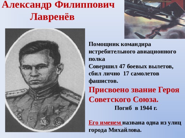 Александр Филиппович  Лавренёв  Помощник командира истребительного авиационного полка Совершил 47 боевых вылетов, сбил лично 17 самолетов фашистов. Присвоено звание Героя Советского Союза. Погиб в 1944 г.  Его именем названа одна из улиц города Михайлова.  