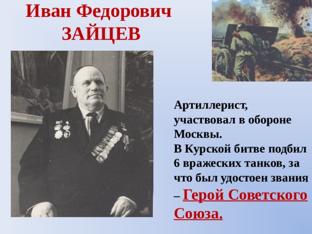 Иван Федорович  ЗАЙЦЕВ Артиллерист, участвовал в обороне Москвы. В Курской битве подбил 6 вражеских танков, за что был удостоен звания – Герой Советского Союза. 