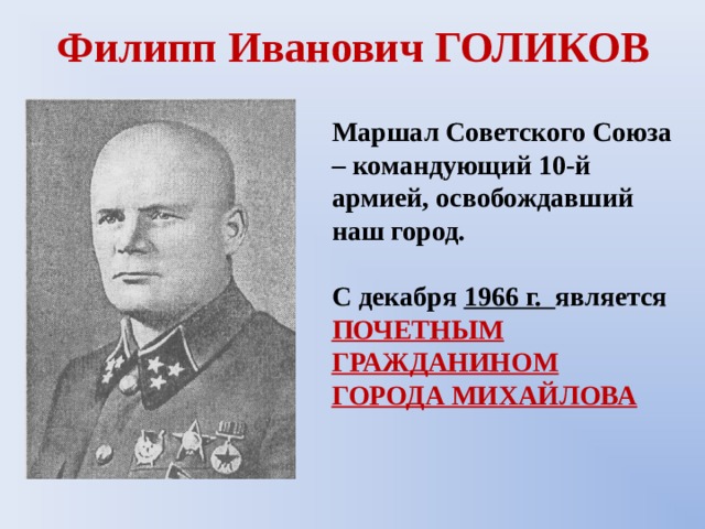 Филипп Иванович ГОЛИКОВ Маршал Советского Союза – командующий 10-й армией, освобождавший наш город.  С декабря 1966 г. является ПОЧЕТНЫМ ГРАЖДАНИНОМ ГОРОДА МИХАЙЛОВА 