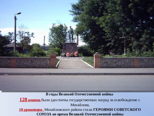 В годы Великой Отечественной войны 128 воинов были удостоены государственных наград за освобождение г. Михайлова, 10 уроженцев Михайловского района стали ГЕРОЯМИ СОВЕТСКОГО СОЮЗА во время Великой Отечественной войны 