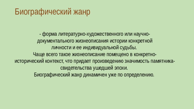 Биографический жанр   - форма литературно-художественного или научно-документального жизнеописания истории конкретной личности и ее индивидуальной судьбы.  Чаще всего такое жизнеописание помещено в конкретно-исторический контекст, что придает произведению значимость памятника-свидетельства ушедшей эпохи.  Биографический жанр динамичен уже по определению. 