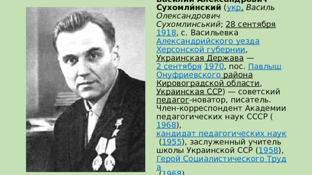 Васи́лий Алекса́ндрович Сухомли́нский  ( укр .   Василь Олександрович Сухомлинський ;  28 сентября   1918 , с. Васильевка  Александрийского уезда   Херсонской губернии ,  Украинская Держава  —  2 сентября   1970 , пос.  Павлыш   Онуфриевского района   Кировоградской области ,  Украинская ССР ) — советский  педагог -новатор, писатель.  Член-корреспондент Академии педагогических наук СССР ( 1968 ),  кандидат педагогических наук  ( 1955 ), заслуженный учитель школы Украинской ССР ( 1958 ),  Герой Социалистического Труда  ( 1968 )   