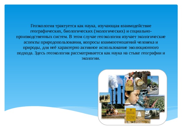 Геоэкология трактуется как наука, изучающая взаимодействие географических, биологических (экологических) и социально-производственных систем. В этом случае геоэкология изучает экологические аспекты природопользования, вопросы взаимоотношений человека и природы, для неё характерно активное использование эволюционного подхода. Здесь геоэкология рассматривается как наука на стыке географии и экологии.   