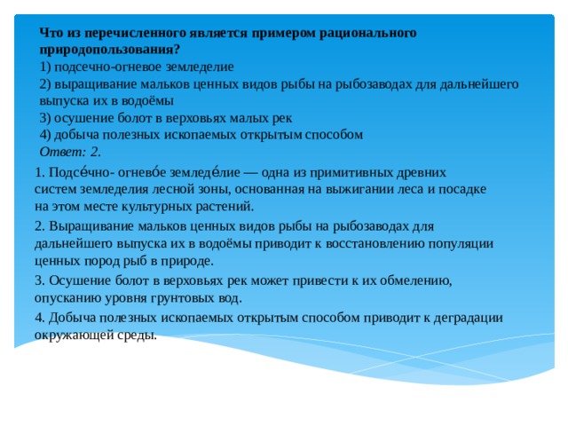 Что из пе­ре­чис­лен­но­го яв­ля­ет­ся при­ме­ром ра­ци­о­наль­но­го  при­ро­до­поль­зо­ва­ния?  1) под­сеч­но-ог­не­вое зем­ле­де­лие  2) вы­ра­щи­ва­ние маль­ков цен­ных видов рыбы на ры­бо­за­во­дах для даль­ней­ше­го вы­пус­ка их в водоёмы  3) осу­ше­ние болот в вер­хо­вьях малых рек  4) до­бы­ча по­лез­ных ис­ко­па­е­мых от­кры­тым спо­со­бом  Ответ: 2.     1. Подсе́чно- огнево́е земледе́лие — одна из примитивных древних систем земледелия лесной зоны, основанная на выжигании леса и посадке на этом месте культурных растений. 2. Выращивание мальков ценных видов рыбы на рыбозаводах для дальнейшего выпуска их в водоёмы приводит к восстановлению популяции ценных пород рыб в природе. 3. Осушение болот в верховьях рек может привести к их обмелению, опусканию уровня грунтовых вод.  4. Добыча полезных ископаемых открытым способом приводит к деградации окружающей среды. 