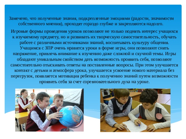 Замечено, что полученные знания, подкрепленные эмоциями (радости, значимости собственного мнения), проходят гораздо глубже и закрепляются надолго. Игровые формы проведения уроков позволяют не только поднять интерес учащихся к изучаемому предмету, но и развивать их творческую самостоятельность, обучать работе с различными источниками знаний, воспитывать культуру общения. Учащимся с ЗПР очень нравятся уроки в форме игры, они позволяют снять напряжение, привлечь внимание к изучению даже сложной и скучной темы. Игры обладают уникальным свойством дать возможность проявить себя, позволяют самостоятельно отыскивать ответы на поставленные вопросы. При этом улучшается контакт с детьми и атмосфера урока, улучшается усвоение нового материала без перегрузок, появляется мотивация ребенка к получению знаний путем возможности проявить себя за счет соревновательного духа на уроке. 