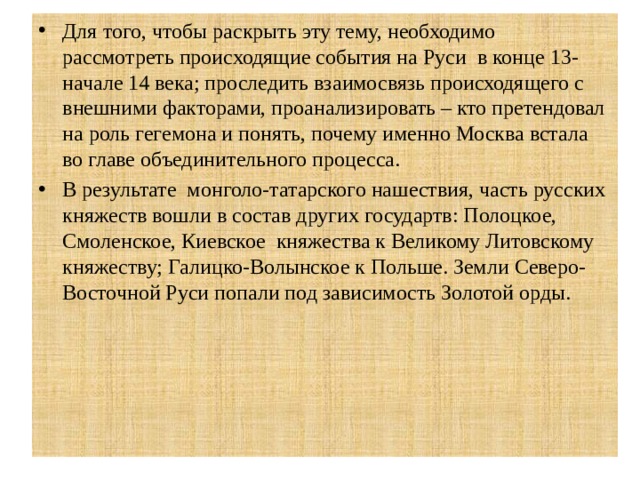 Для того, чтобы раскрыть эту тему, необходимо рассмотреть происходящие события на Руси в конце 13-начале 14 века; проследить взаимосвязь происходящего с внешними факторами, проанализировать – кто претендовал на роль гегемона и понять, почему именно Москва встала во главе объединительного процесса. В результате монголо-татарского нашествия, часть русских княжеств вошли в состав других государтв: Полоцкое, Смоленское, Киевское княжества к Великому Литовскому княжеству; Галицко-Волынское к Польше. Земли Северо-Восточной Руси попали под зависимость Золотой орды. 