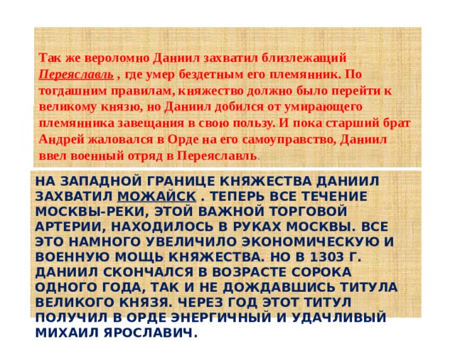  Так же вероломно Даниил захватил близлежащий  Переяславль  ,  где умер бездетным его племянник. По тогдашним правилам, княжество должно было перейти к великому князю, но Даниил добился от умирающего племянника завещания в свою пользу. И пока старший брат Андрей жаловался в Орде на его самоуправство, Даниил ввел военный отряд в Переяславль .  На западной границе княжества Даниил захватил Можайск . Теперь все течение Москвы-реки, этой важной торговой артерии, находилось в руках Москвы. Все это намного увеличило экономическую и военную мощь княжества. Но в 1303 г. Даниил скончался в возрасте сорока одного года, так и не дождавшись титула великого князя. Через год этот титул получил в Орде энергичный и удачливый Михаил Ярославич.   